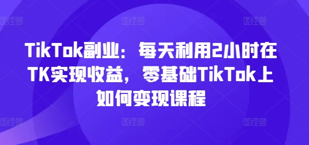 TikTok副业:每天利用2小时在TK实现收益,零基础TikTok上如何变现课程-最全资源库
