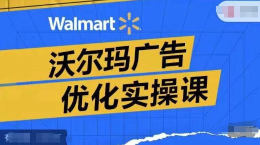 沃尔玛广告优化实操课，广告报告实操讲解，广告如何提高转化和ROAS等-最全资源库