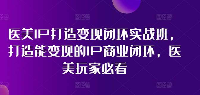 医美IP打造变现闭环实战班，打造能变现的IP商业闭环，医美玩家必看!-最全资源库