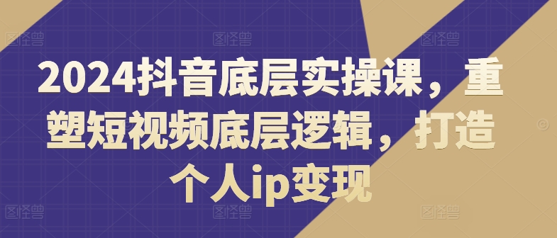 2024抖音底层实操课，​重塑短视频底层逻辑，打造个人ip变现-最全资源库