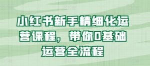 小红书新手精细化运营课程，带你0基础运营全流程-最全资源库