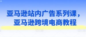亚马逊站内广告系列课,亚马逊跨境电商教程-最全资源库