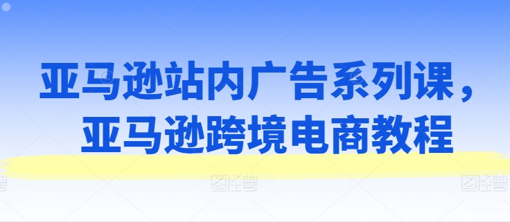 亚马逊站内广告系列课,亚马逊跨境电商教程-最全资源库