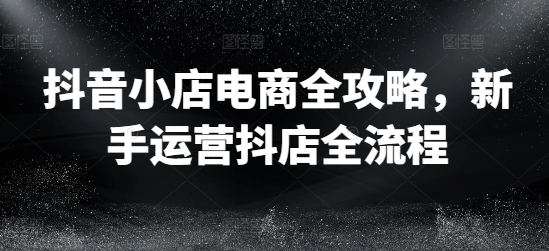 抖音小店电商全攻略,新手运营抖店全流程-最全资源库