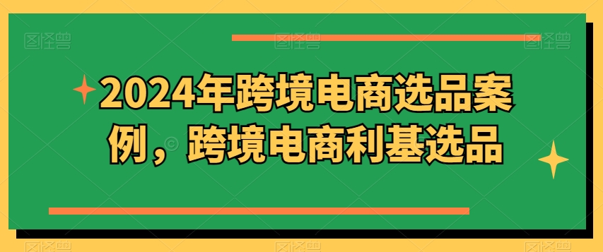 2024年跨境电商选品案例，跨境电商利基选品（更新）-最全资源库