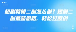 短剧剪辑二创怎么做？短剧二创最新思路，轻松过原创-最全资源库