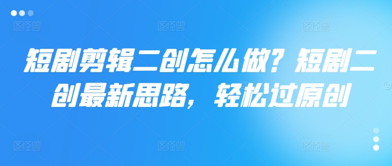 短剧剪辑二创怎么做？短剧二创最新思路，轻松过原创-最全资源库