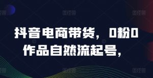 抖音电商带货，0粉0作品自然流起号，热销20多万人的抖音课程的经验分享-最全资源库