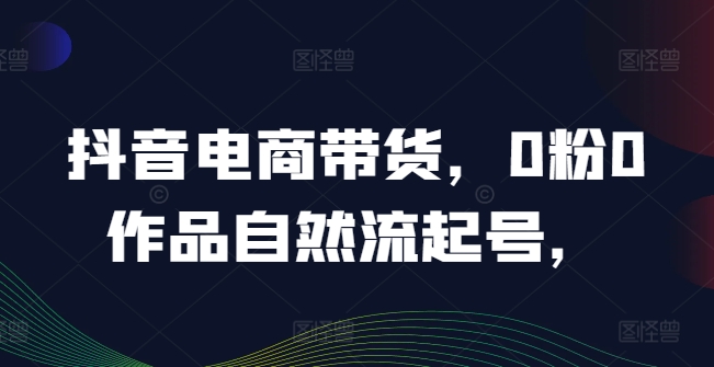 抖音电商带货，0粉0作品自然流起号，热销20多万人的抖音课程的经验分享-最全资源库