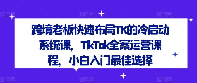 跨境老板快速布局TK的冷启动系统课，TikTok全案运营课程，小白入门最佳选择-最全资源库