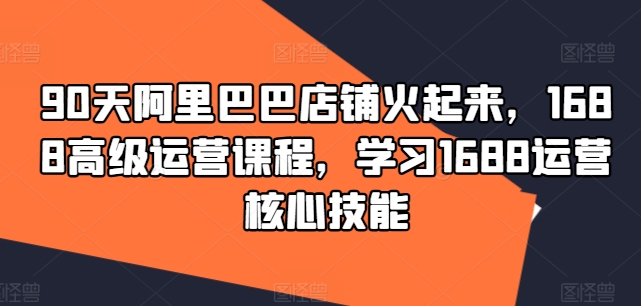 90天阿里巴巴店铺火起来，1688高级运营课程，学习1688运营核心技能-最全资源库