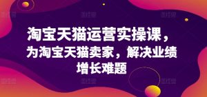 淘宝天猫运营实操课，为淘宝天猫卖家，解决业绩增长难题-最全资源库