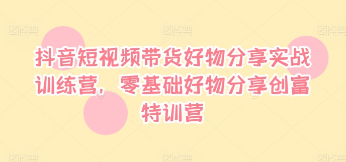 抖音短视频带货好物分享实战训练营，零基础好物分享创富特训营-最全资源库