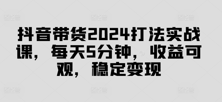 抖音带货2024打法实战课，每天5分钟，收益可观，稳定变现【揭秘】-最全资源库