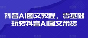 抖音AI图文教程,零基础玩转抖音AI图文带货-最全资源库