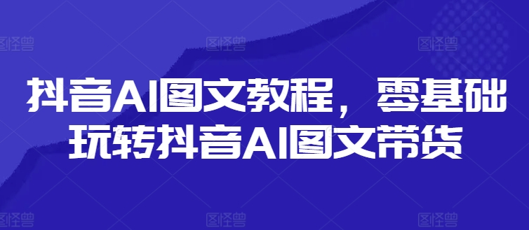 抖音AI图文教程,零基础玩转抖音AI图文带货-最全资源库