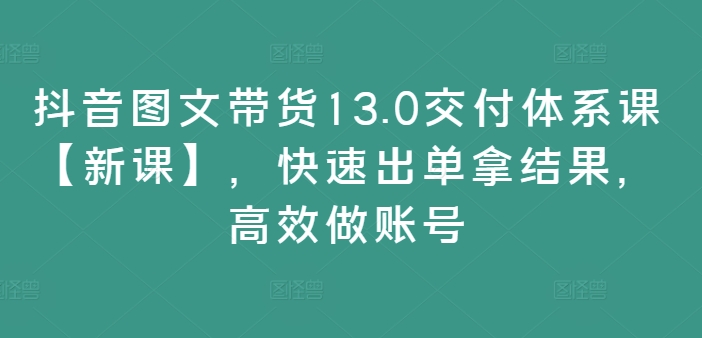 抖音图文带货13.0交付体系课【新课】,快速出单拿结果,高效做账号-最全资源库