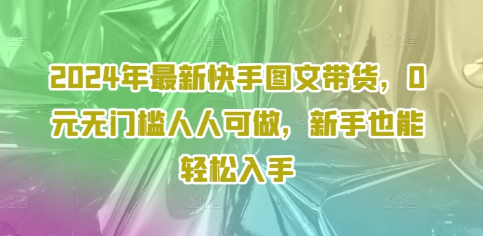 2024年最新快手图文带货,0元无门槛人人可做,新手也能轻松入手-最全资源库