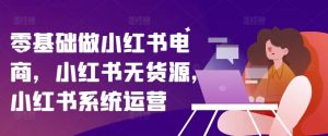 零基础做小红书电商，小红书无货源，小红书系统运营-最全资源库