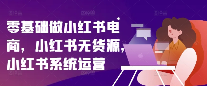 零基础做小红书电商,小红书无货源,小红书系统运营-最全资源库