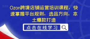 Ozon跨境店铺运营培训课程,快速掌握平台规则,选品方向,本土爆款打造-最全资源库