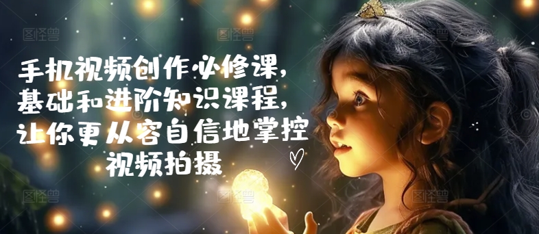手机视频创作必修课,基础和进阶知识课程,让你更从容自信地掌控视频拍摄-最全资源库