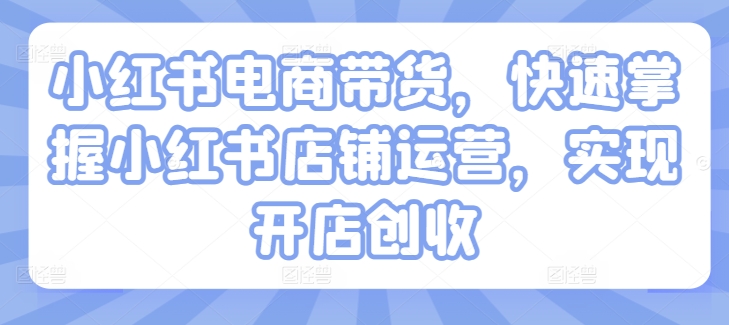 小红书电商带货,快速掌握小红书店铺运营,实现开店创收-最全资源库