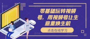 零基础玩转视频号，用视频号让生意重焕生机-最全资源库
