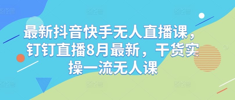 最新抖音快手无人直播课，钉钉直播8月最新，干货实操一流无人课-最全资源库