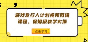 游戏发行人计划视频剪辑课程，保姆级教学实操-最全资源库