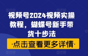 视频号2024视频实操教程,蝴蝶号新手带货十步法-最全资源库