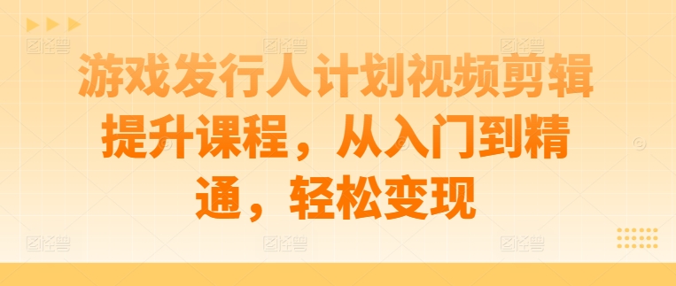 游戏发行人计划视频剪辑提升课程，从入门到精通，轻松变现-最全资源库