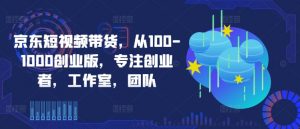 京东短视频带货，从100-1000创业版，专注创业者，工作室，团队-最全资源库