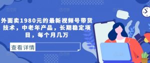 外面卖1980元的最新视频号带货技术,中老年产品,长期稳定项目,每个月几万-最全资源库