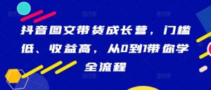 抖音图文带货成长营，门槛低、收益高，从0到1带你学全流程-最全资源库