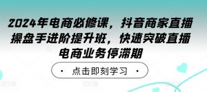 2024年电商必修课,抖音商家直播操盘手进阶提升班,快速突破直播电商业务停滞期-最全资源库