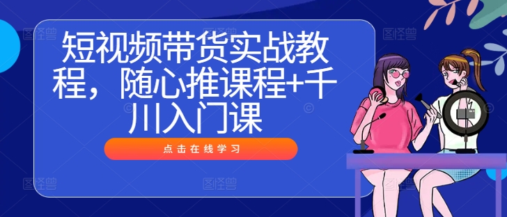 短视频带货实战教程，随心推课程+千川入门课-最全资源库
