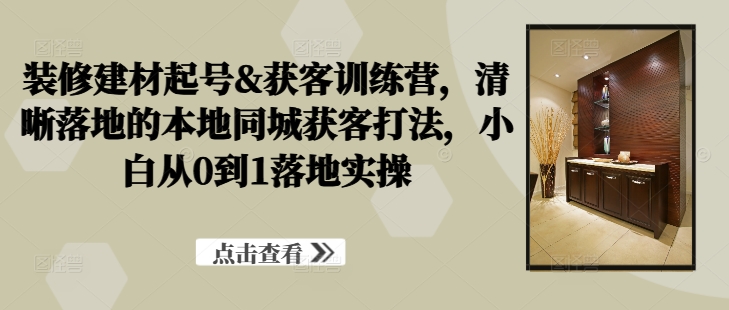 装修建材起号&获客训练营，​清晰落地的本地同城获客打法，小白从0到1落地实操-最全资源库
