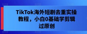 TikTok海外短剧去重实操教程，小白0基础学剪辑过原创-最全资源库