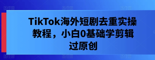 TikTok海外短剧去重实操教程，小白0基础学剪辑过原创-最全资源库