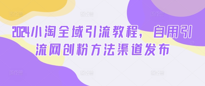2024小淘全域引流教程，自用引流网创粉方法渠道发布-最全资源库
