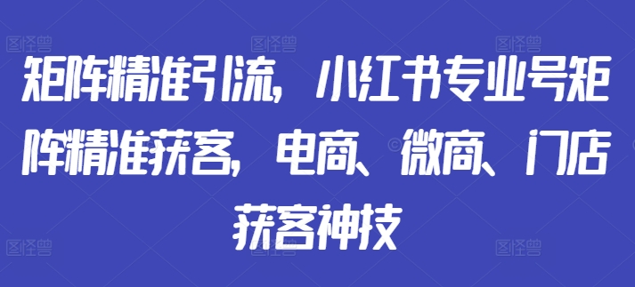 矩阵精准引流，小红书专业号矩阵精准获客，电商、微商、门店获客神技-最全资源库