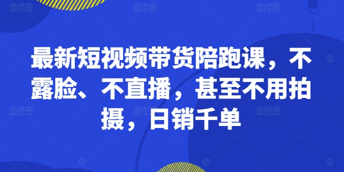 最新短视频带货陪跑课，不露脸、不直播，甚至不用拍摄，日销千单-最全资源库