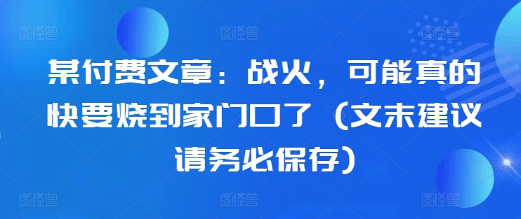 某付费文章:战火,可能真的快要烧到家门口了 (文末建议请务必保存)-最全资源库