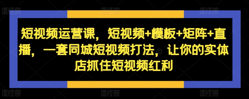 短视频运营课，短视频+模板+矩阵+直播，一套同城短视频打法，让你的实体店抓住短视频红利-最全资源库