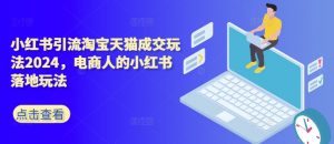 小红书引流淘宝天猫成交玩法2024，电商人的小红书落地玩法-最全资源库
