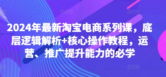2024年最新淘宝电商系列课,底层逻辑解析+核心操作教程,运营、推广提升能力的必学-最全资源库