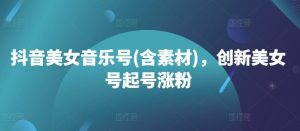 抖音美女音乐号(含素材)，创新美女号起号涨粉-最全资源库