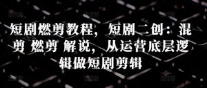 短剧燃剪教程，短剧二创：混剪 燃剪 解说，从运营底层逻辑做短剧剪辑-最全资源库