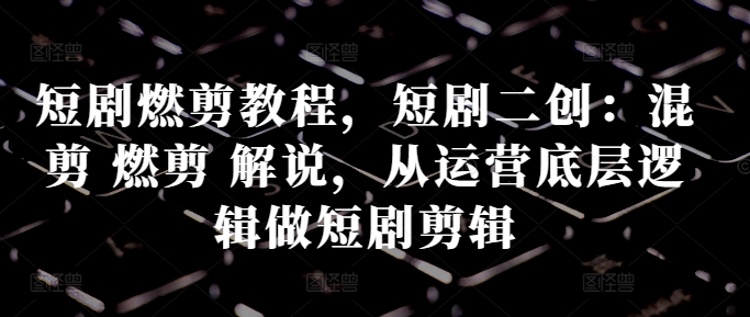 短剧燃剪教程，短剧二创：混剪 燃剪 解说，从运营底层逻辑做短剧剪辑-最全资源库